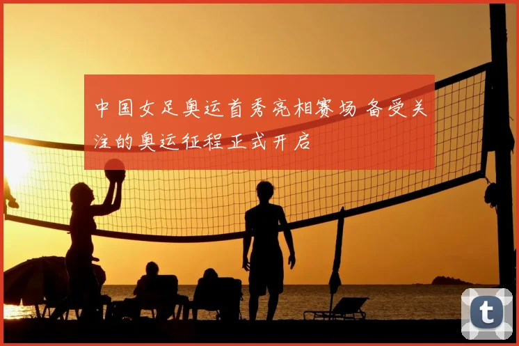 中国女足奥运首秀亮相赛场 备受关注的奥运征程正式开启