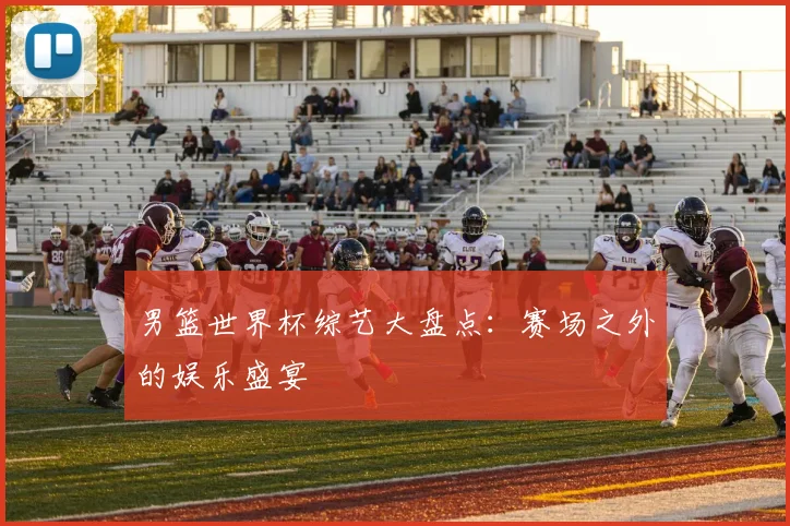 男篮世界杯综艺大盘点：赛场之外的娱乐盛宴