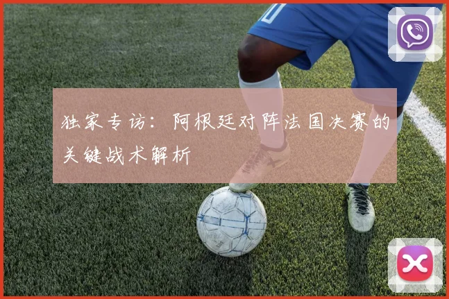 独家专访：阿根廷对阵法国决赛的关键战术解析