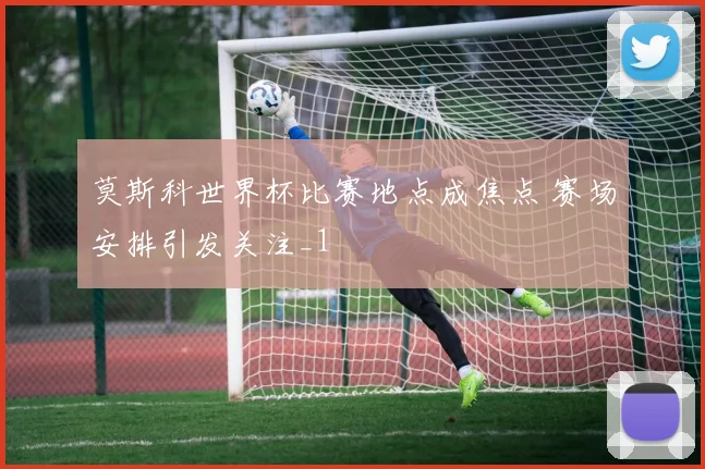 莫斯科世界杯比赛地点成焦点 赛场安排引发关注_1