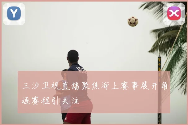 三沙卫视直播聚焦海上赛事展开角逐赛程引关注
