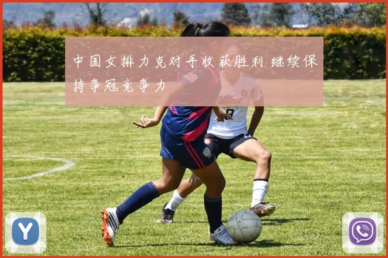 中国女排力克对手收获胜利 继续保持争冠竞争力