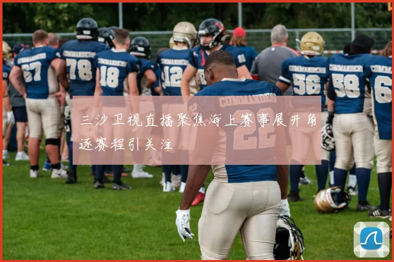 三沙卫视直播聚焦海上赛事展开角逐赛程引关注
