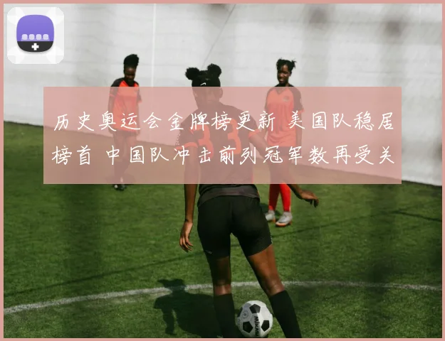 历史奥运会金牌榜更新 美国队稳居榜首 中国队冲击前列冠军数再受关注