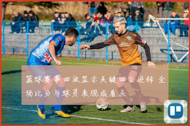 篮球赛事回放显示关键回合逆转 全场比分与球员表现成看点