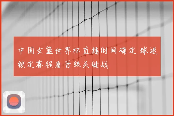 中国女篮世界杯直播时间确定 球迷锁定赛程看晋级关键战