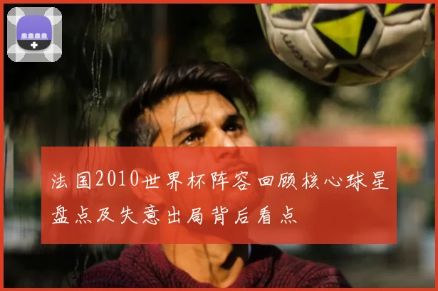 法国2010世界杯阵容回顾核心球星盘点及失意出局背后看点