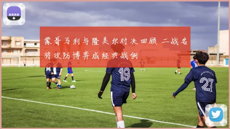 蒙哥马利与隆美尔对决回顾 二战名将攻防博弈成经典战例