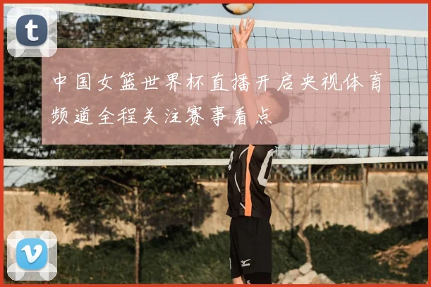 中国女篮世界杯直播开启央视体育频道全程关注赛事看点