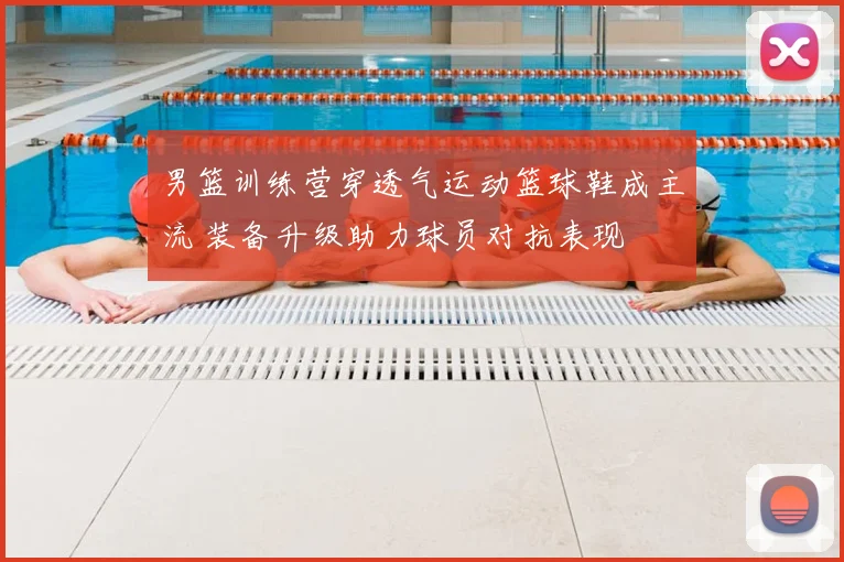 男篮训练营穿透气运动篮球鞋成主流 装备升级助力球员对抗表现