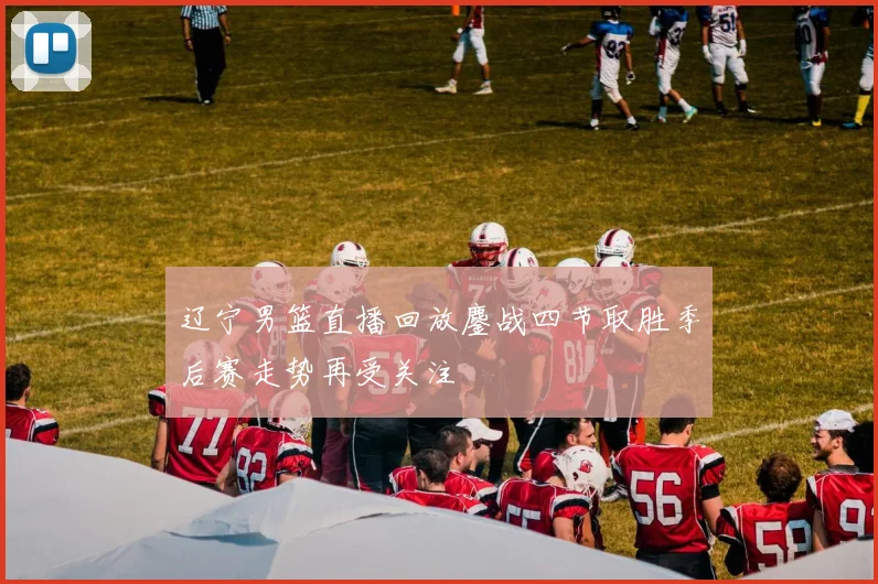 辽宁男篮直播回放鏖战四节取胜季后赛走势再受关注