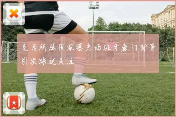 皇马所属国家曝光西班牙豪门背景引发球迷关注