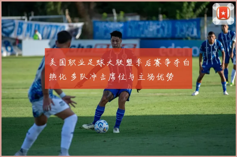 美国职业足球大联盟季后赛争夺白热化 多队冲击席位与主场优势