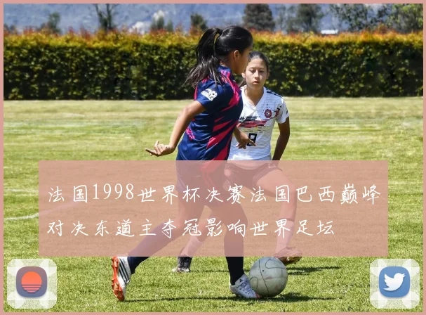 法国1998世界杯决赛法国巴西巅峰对决东道主夺冠影响世界足坛