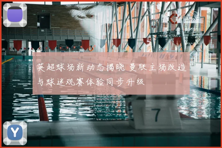 英超球场新动态揭晓 曼联主场改造与球迷观赛体验同步升级