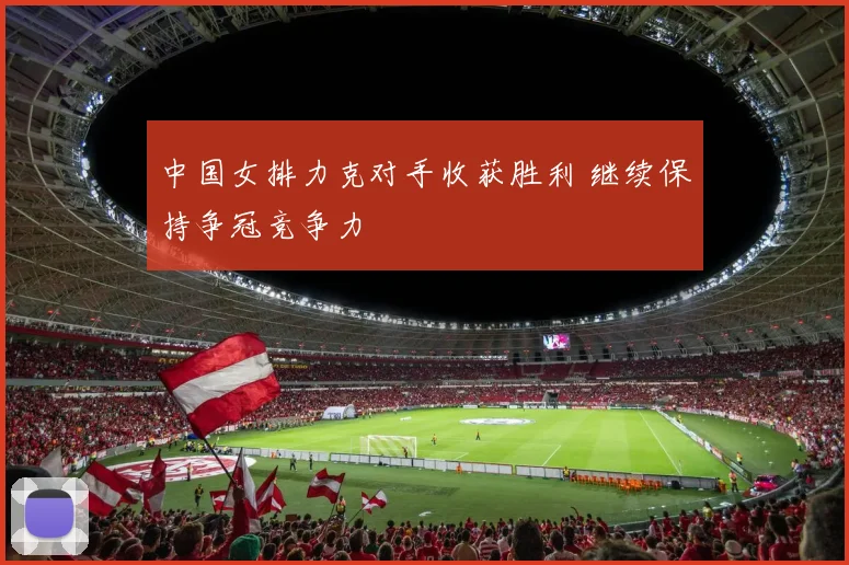中国女排力克对手收获胜利 继续保持争冠竞争力