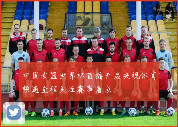 中国女篮世界杯直播开启央视体育频道全程关注赛事看点