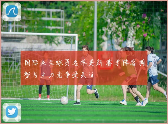 国际米兰球员名单更新 赛季阵容调整与主力竞争受关注