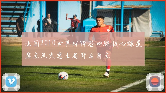 法国2010世界杯阵容回顾核心球星盘点及失意出局背后看点