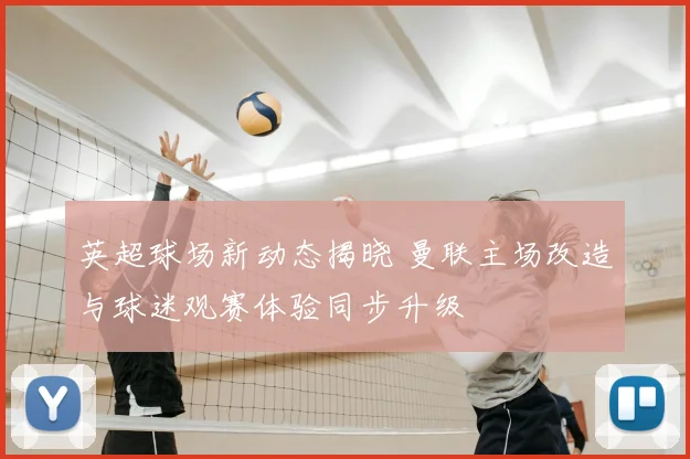 英超球场新动态揭晓 曼联主场改造与球迷观赛体验同步升级